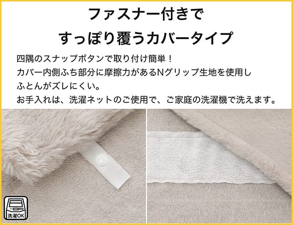 四角にスナップボタンで取り付け簡単！カバー内側ふち部分に摩擦力があるNグリップ生地を使用し布団がズレにくい。お手入れは、洗濯ネットのご使用で、ご家庭の洗濯機で洗えます。