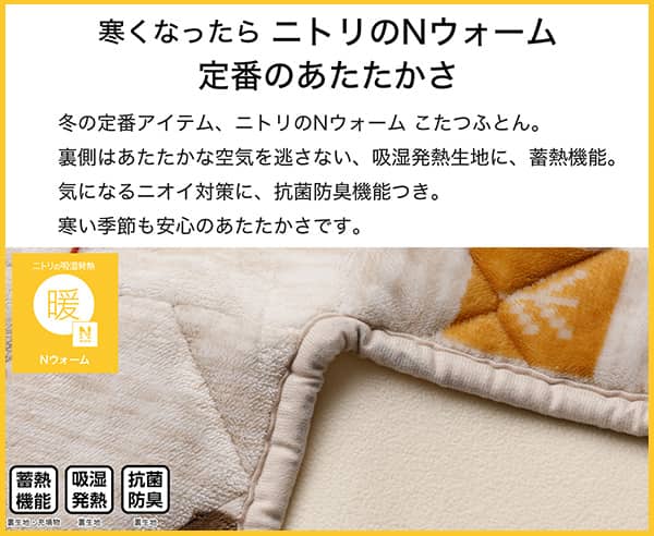 寒くなったらニトリのNウォーム定番のあたたかさ。冬の定番アイテム、ニトリのNウォームこたつふとん裏側はあたたかな空気を逃さない、吸湿発熱生地。気になるニオイ対策に、抗菌防臭機能付き。寒い季節も安心のあたたかさです。