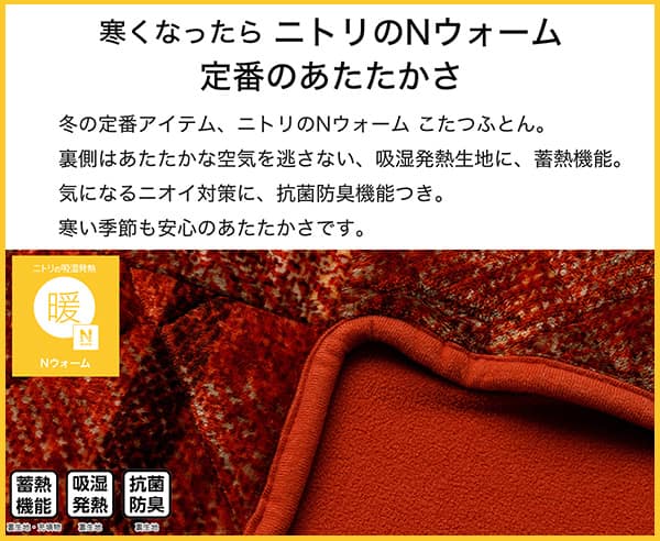 寒くなったらニトリのNウォーム定番のあたたかさ。冬の定番アイテム、ニトリのNウォームこたつふとん裏側はあたたかな空気を逃さない、吸湿発熱生地。気になるニオイ対策に、抗菌防臭機能付き。寒い季節も安心のあたたかさです。