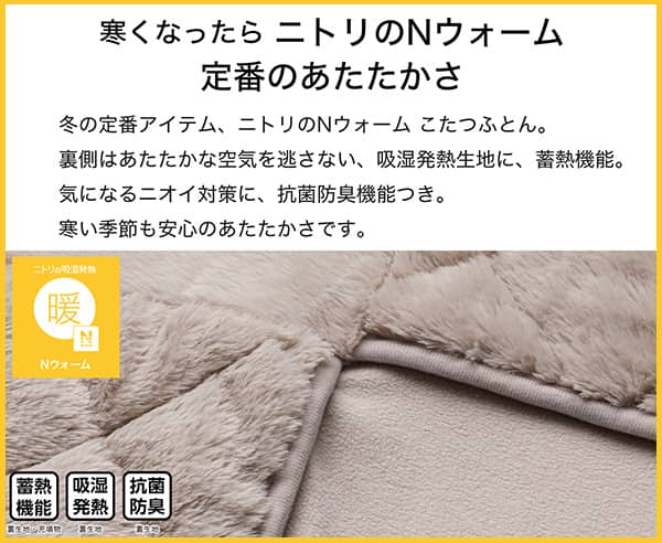 寒くなったらニトリのNウォーム定番のあたたかさ。冬の定番アイテム、ニトリのNウォームこたつふとん裏側はあたたかな空気を逃さない、吸湿発熱生地。気になるニオイ対策に、抗菌防臭機能付き。寒い季節も安心のあたたかさです。