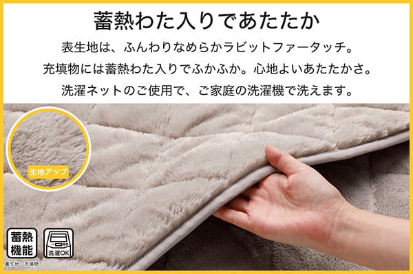 表生地は、ふんわりなめらかラビットファータッチ。充填物には蓄熱わた入りでふかふか。心地よいあたたかさ。洗濯ネットのご使用で、ご家庭の洗濯機で洗えます。