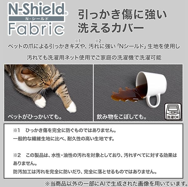 Nシールドひっかき傷に強い洗えるカバー、ペットの爪によるひっかき傷や、汚れに強い「Nシールド」生地を使用し汚れても洗濯用ネット使用でご家庭の洗濯機で洗濯可能です。※1 ひっかき傷を完全に防ぐものではありません。一般的な繊維生地に比べ、耐久性の高い生地です。※2 この製品は、水性・油性の汚れを対象としており、汚れすべてに対する効果はありません。防汚加工は汚れを完全に防いだり、完全に落とせるものではありません。※当商品以外の一部にAIで生成された画像を用いています。
