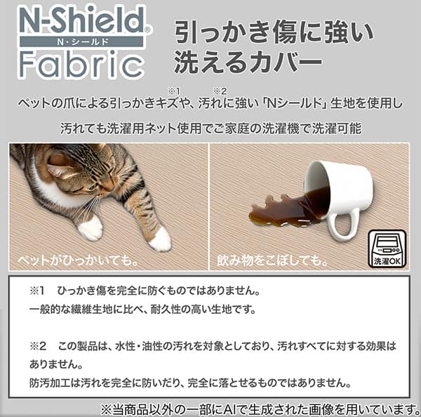 Nシールドひっかき傷に強い洗えるカバー、ペットの爪によるひっかき傷や、汚れに強い「Nシールド」生地を使用し汚れても洗濯用ネット使用でご家庭の洗濯機で洗濯可能です。※1 ひっかき傷を完全に防ぐものではありません。一般的な繊維生地に比べ、耐久性の高い生地です。※2 この製品は、水性・油性の汚れを対象としており、汚れすべてに対する効果はありません。防汚加工は汚れを完全に防いだり、完全に落とせるものではありません。※当商品以外の一部にAIで生成された画像を用いています。