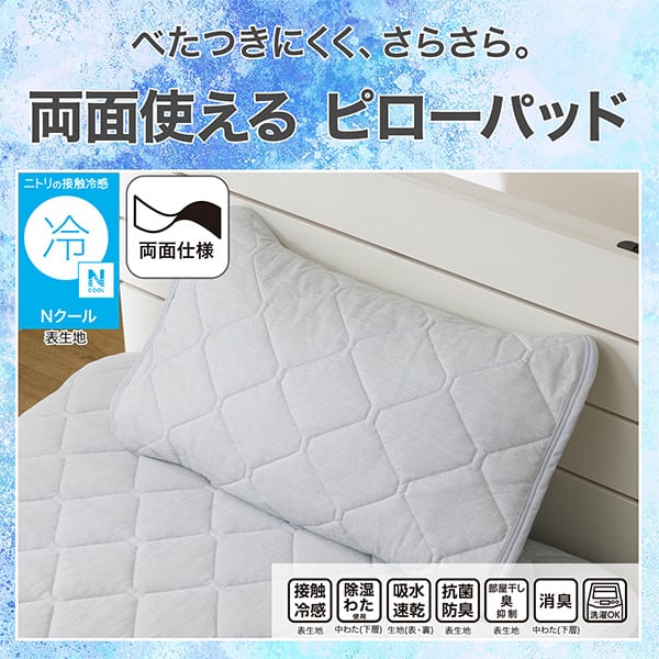 べたつきにくく、さらさら。両面使えるピローパッド。ニトリの接触冷感Nクール表生地。機能、接触冷感表生地、除湿わた使用中わた(下層)、吸水速乾生地（表・裏）、抗菌防臭表生地、部屋干し臭抑制表生地、消臭中わた(下層)、洗濯OK