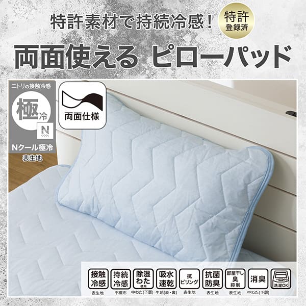 特許素材で持続冷感！特許登録済み。両面使えるピローパッド。ニトリの接触冷感Nクール極冷表生地。機能、接触冷感表生地、持続冷感不織布、除湿わた使用中わた(下層)、吸水速乾生地（表・裏）、抗ピリング表生地、抗菌防臭表生地、部屋干し臭抑制表生地、消臭中わた(下層)、洗濯OK