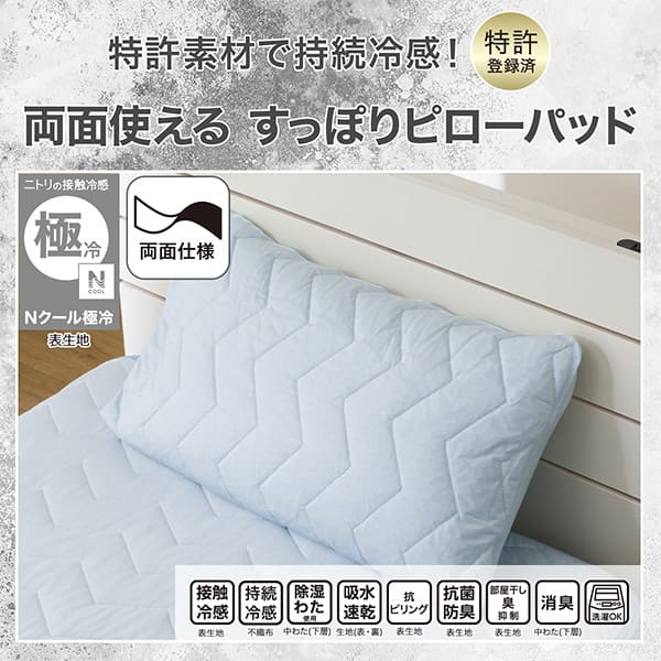 特許素材で持続冷感！特許登録済み。両面使えるすっぽりピローパッド。ニトリの接触冷感Nクール極冷表生地。機能、接触冷感表生地、持続冷感不織布、除湿わた使用中わた(下層)、吸水速乾生地（表・裏）、抗ピリング表生地、抗菌防臭表生地、部屋干し臭抑制表生地、消臭中わた(下層)、洗濯OK