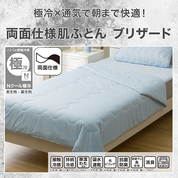 べたつきにくく、さらさら。両面使える肌ふとんブリザード。ニトリの接触冷感Nクール極冷表生地、裏生地・機能、接触冷感裏生地、持続冷感裏生地、除湿わた使用中わた、吸水速乾生地（表・裏）、抗ピリング裏生地、抗菌防臭裏生地、部屋干し臭抑制裏生地、消臭中わた、洗濯OK