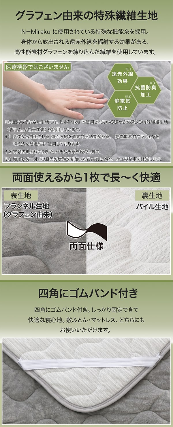 グラフェン由来の特殊繊維生地　N-Miraku に使用されている特殊な機能糸を採用。身体から放出される遠赤外線を輻射する効果がある、高性能素材グラフェンを練り込んだ繊維を使用しています。医療機器ではございません。遠赤外線効果※身体から放出される遠赤外線を輻射する効果がある、高性能素材グラフェンを練り込んだ繊維を使用しております。抗菌防臭加工※衣類のまとわりつきや、バチバチ感を軽減します。静電気防止※繊維状のにおいの原因の増殖を抑制することで、いやなニオイの発生を軽減します。※表面のフランネル生地には、N-Mirakuで使用されている暖かさを感じる特殊繊維生地（グラフェン由来生地）を使用しています。両面使えるから1枚で長～く快適。表生地はフランネル生地（グラフェン由来）裏生地はパイル生地。四角にゴムバンド付き。しっかり固定できて快適な寝心地。敷ふとん・マットレス、どちらにもお使いいただけます。