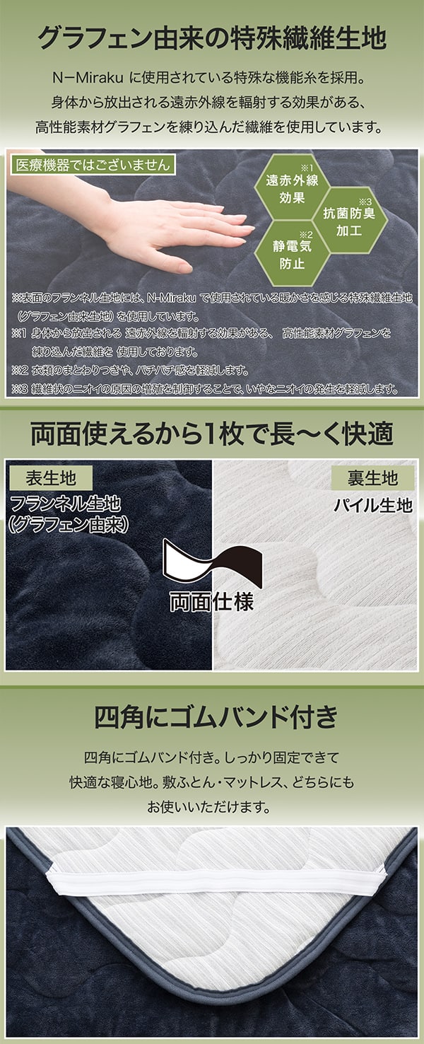 グラフェン由来の特殊繊維生地 N-Miraku に使用されている特殊な機能糸を採用。身体から放出される遠赤外線を輻射する効果がある、高性能素材グラフェンを練り込んだ繊維を使用しています。医療機器ではございません。遠赤外線効果※身体から放出される遠赤外線を輻射する効果がある、高性能素材グラフェンを練り込んだ繊維を使用しております。抗菌防臭加工※衣類のまとわりつきや、バチバチ感を軽減します。静電気防止※繊維状のにおいの原因の増殖を抑制することで、いやなニオイの発生を軽減します。※表面のフランネル生地には、N-Mirakuで使用されている暖かさを感じる特殊繊維生地(グラフェン由来生地)を使用しています。両面使えるから1枚で長~く快適。表生地はフランネル生地(グラフェン由来)裏生地はパイル生地。四角にゴムバンド付き。しっかり固定できて快適な寝心地。敷ふとん・マットレス、どちらにもお使いいただけます。