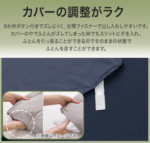 カバーの調整がラク。6ヶ所ボタン付きでズレにくく、全開ファスナーで出し入れしやすいです。カバーの中でふとんがズレてしまった時でもスリットに手を入れ、ふとんを引っ張すことができるのでそのままの状態でふとんを直すことができます。※画像はイメージです。