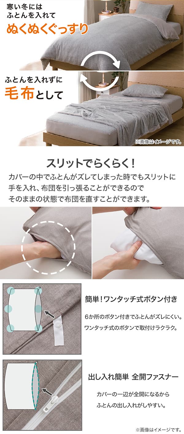 寒い冬はふとんを入れてぬくぬくぐっすりでき布団を入れずに毛布としても使える。カバーの中でふとんがズレてしまった時でもスリットに手を入れ、ふとんを引っ張ることができるのでそのままの状態で布団を直すことができます。6か所のワンタッチボタン付きで取付らくらくで、出し入れ簡単全開ファスナーで布団の出し入れしやすい。