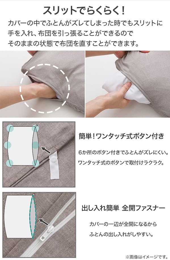カバーの中でふとんがズレてしまった時でもスリットに手を入れ、ふとんを引っ張ることができるのでそのままの状態で布団を直すことができます。6ヶ所のボタン付きでふとんがズレにくい。ワンタッチ式のボタンで取り付けラクラク。カバーの一辺が全開になるからふとんの出し入れがしやすい。