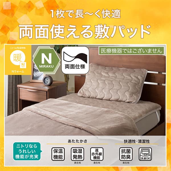 1枚で長ーく快適両面敷きパッド。Ｎウォーム、Ｎミラク（医療機器ではございません）、両面仕様。ニトリならうれしい機能が充実。保温機能、吸湿発熱（表生地）、遠赤外線（表生地）、抗菌防臭（表生地）洗濯ＯＫ