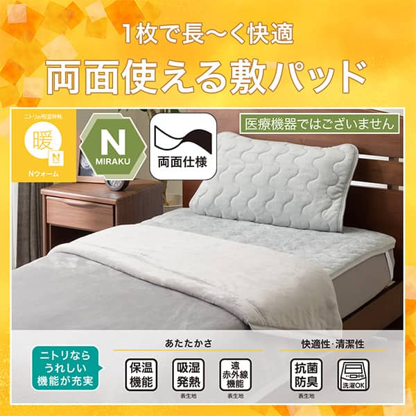 1枚で長ーく快適両面敷きパッド。Ｎウォーム、Ｎミラク（医療機器ではございません）、両面仕様。ニトリならうれしい機能が充実。保温機能、吸湿発熱（表生地）、遠赤外線（表生地）、抗菌防臭（表生地）洗濯ＯＫ
