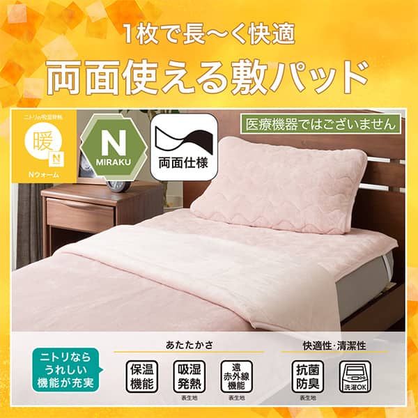 1枚で長ーく快適両面敷きパッド。Ｎウォーム、Ｎミラク（医療機器ではございません）、両面仕様。ニトリならうれしい機能が充実。保温機能、吸湿発熱（表生地）、遠赤外線（表生地）、抗菌防臭（表生地）洗濯ＯＫ