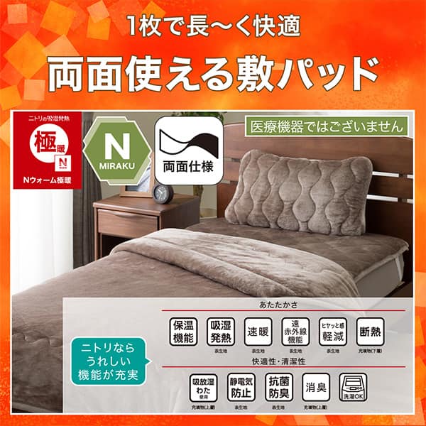 1枚で長く快適両面使える敷パッド。ニトリの吸湿発熱Nウォーム極暖、Nミラク（医療機器ではございません）、両面仕様。ニトリならうれしい機能が充実。あたたかさ・保温機能、吸湿発熱（表生地）、速暖（表生地）、遠赤外線機能（表生地）、ヒヤッと感軽減（表生地）、断熱（充填物下層）。快適性・清潔性・吸放湿わた使用（充填物上層）、静電気防止（表生地）、抗菌防臭（表生地）、消臭（充填物上層）、洗濯OK