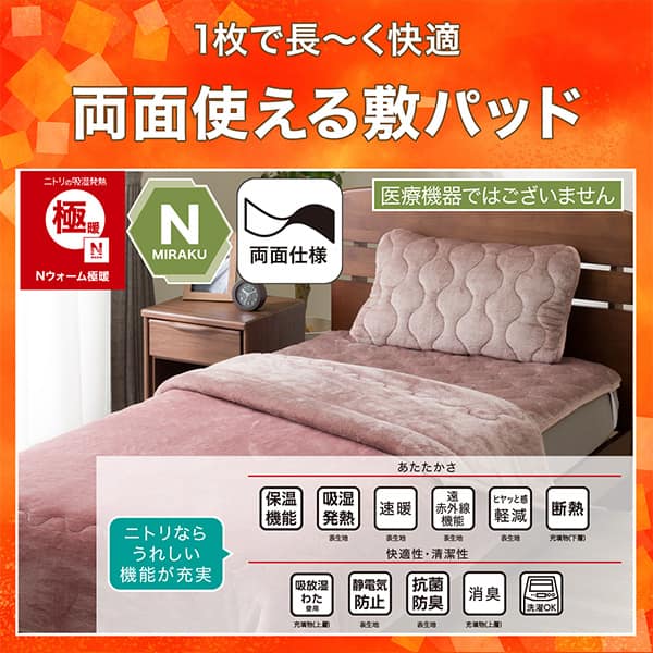 1枚で長く快適両面使える敷パッド。ニトリの吸湿発熱Nウォーム極暖、Nミラク（医療機器ではございません）、両面仕様。ニトリならうれしい機能が充実。あたたかさ・保温機能、吸湿発熱（表生地）、速暖（表生地）、遠赤外線機能（表生地）、ヒヤッと感軽減（表生地）、断熱（充填物下層）。快適性・清潔性・吸放湿わた使用（充填物上層）、静電気防止（表生地）、抗菌防臭（表生地）、消臭（充填物上層）、洗濯OK
