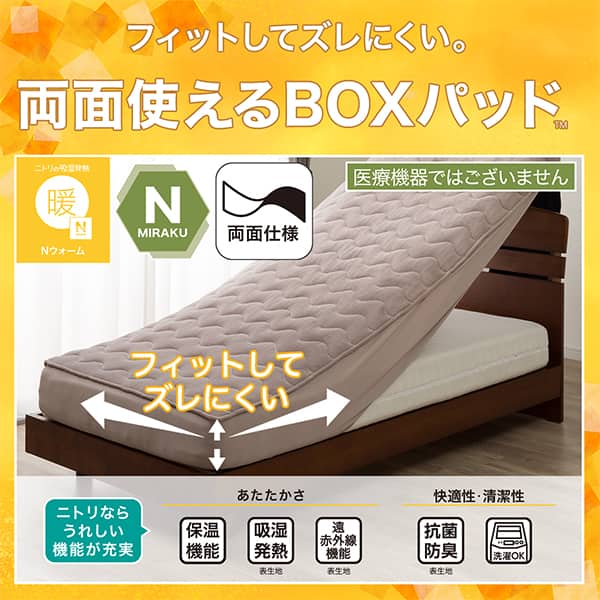 フィットしてズレにくい。両面使えるBOXパッド。ニトリの吸湿発熱Nウォーム、Nミラク（医療機器ではございません）、両面仕様ニトリならうれしい機能が充実。あたたかさ・保温機能、吸湿発熱（表生地）、遠赤外線機能（表生地）。快適性・清潔性・抗菌防臭（表生地）、洗濯OK