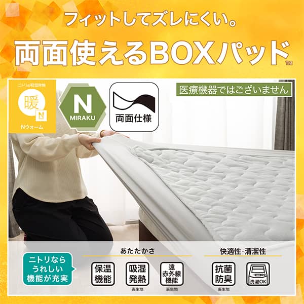 フィットしてズレにくい。両面使えるBOXパッド。ニトリの吸湿発熱Nウォーム、Nミラク（医療機器ではございません）、両面仕様ニトリならうれしい機能が充実。あたたかさ・保温機能、吸湿発熱（表生地）、遠赤外線機能（表生地）。快適性・清潔性・抗菌防臭（表生地）、洗濯OK