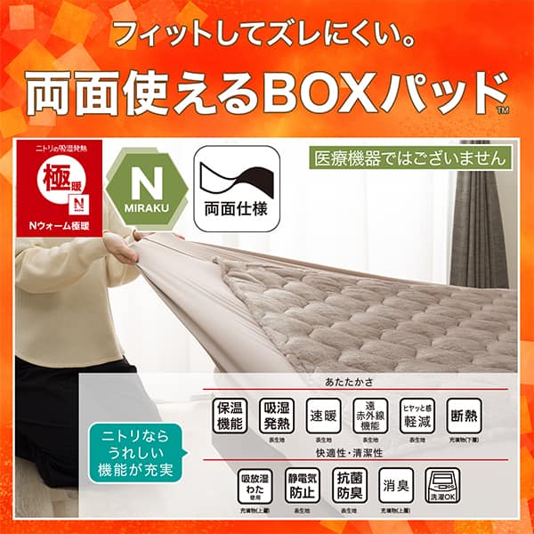 フィットしてズレにくい。両面使えるBOXパッド。ニトリの吸湿発熱Nウォーム、Nミラク（医療機器ではございません）、両面仕様ニトリならうれしい機能が充実。ニトリの吸湿発熱Nウォーム極暖、Nミラク（医療機器ではございません）、両面仕様。ニトリならうれしい機能が充実。あたたかさ・保温機能、吸湿発熱（表生地）、速暖（表生地）、遠赤外線機能（表生地）、ヒヤッと感軽減（表生地）、断熱（充填物下層）。快適性・清潔性・吸放湿わた使用（充填物上層）、静電気防止（表生地）、抗菌防臭（表生地）、消臭（充填物上層）、洗濯OK