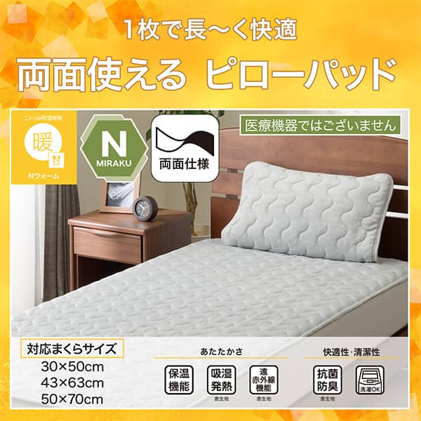 1枚で長ーく快適両面使えるピローパッド。Ｎウォーム、Ｎミラク（医療機器ではございません）、両面仕様。対応まくらサイズ、30×50cm、43×63cm、50×70cm。ニトリならうれしい機能が充実。保温機能、吸湿発熱（表生地）、遠赤外線（表生地）、抗菌防臭（表生地）洗濯ＯＫ