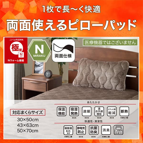 1枚で長く快適両面使えるピローパッド。ニトリの吸湿発熱Nウォーム、Nミラク（医療機器ではございません）、両面仕様。ニトリならうれしい機能が充実。あたたかさ・保温機能、吸湿発熱（表生地）、速暖（表生地）、遠赤外線機能（表生地）、ヒヤッと感軽減（表生地）、断熱（充填物下層）。快適性・清潔性・吸放湿わた使用（充填物上層）、静電気防止（表生地）、抗菌防臭（表生地）、消臭（充填物上層）、洗濯OK