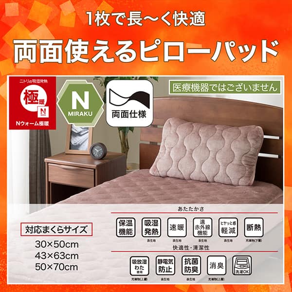 1枚で長く快適両面使えるピローパッド。ニトリの吸湿発熱Nウォーム、Nミラク（医療機器ではございません）、両面仕様。ニトリならうれしい機能が充実。あたたかさ・保温機能、吸湿発熱（表生地）、速暖（表生地）、遠赤外線機能（表生地）、ヒヤッと感軽減（表生地）、断熱（充填物下層）。快適性・清潔性・吸放湿わた使用（充填物上層）、静電気防止（表生地）、抗菌防臭（表生地）、消臭（充填物上層）、洗濯OK