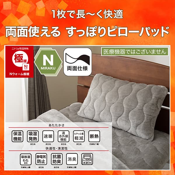 1枚で長く快適両面使えるすっぽりピローパッド。ニトリの吸湿発熱Nウォーム、Nミラク（医療機器ではございません）、両面仕様ニトリならうれしい機能が充実。ニトリの吸湿発熱Nウォーム極暖、Nミラク（医療機器ではございません）、両面仕様。ニトリならうれしい機能が充実。あたたかさ・保温機能、吸湿発熱（表生地）、速暖（表生地）、遠赤外線機能（表生地）、ヒヤッと感軽減（表生地）、断熱（充填物下層）。快適性・清潔性・吸放湿わた使用（充填物上層）、静電気防止（表生地）、抗菌防臭（表生地）、消臭（充填物上層）、洗濯OK