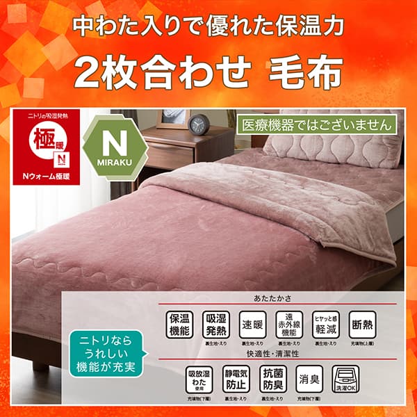 中わた入りで優れた保温力2枚合わせ毛布。ニトリの吸湿発熱Nウォーム極暖、Nミラク（医療機器ではございません）、両面仕様。ニトリならうれしい機能が充実。あたたかさ・保温機能、吸湿発熱（裏生地・えり）、速暖（裏生地・えり）、遠赤外線機能（裏生地・えり）、ヒヤッと感軽減（裏生地・えり）、断熱（充填物上層）。快適性・清潔性・吸放湿わた使用（充填物上層）、静電気防止（裏生地・えり）、抗菌防臭（裏生地・えり）、消臭（充填物下層）、洗濯OK