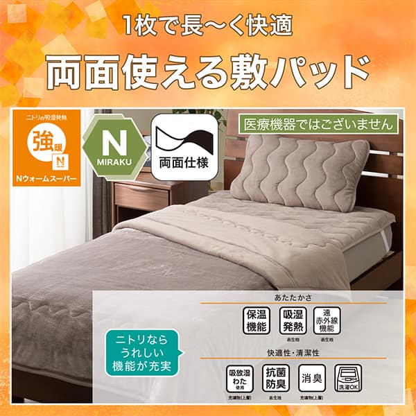 1枚で長く快適両面使える敷パッド。ニトリの吸湿発熱Nウォーム極暖、Nミラク（医療機器ではございません）、両面仕様。ニトリならうれしい機能が充実。あたたかさ・保温機能、吸湿発熱（表生地）、遠赤外線機能（表生地）、。快適性・清潔性・吸放湿わた使用（充填物上層）、抗菌防臭（表生地）、消臭（充填物上層）、洗濯OK