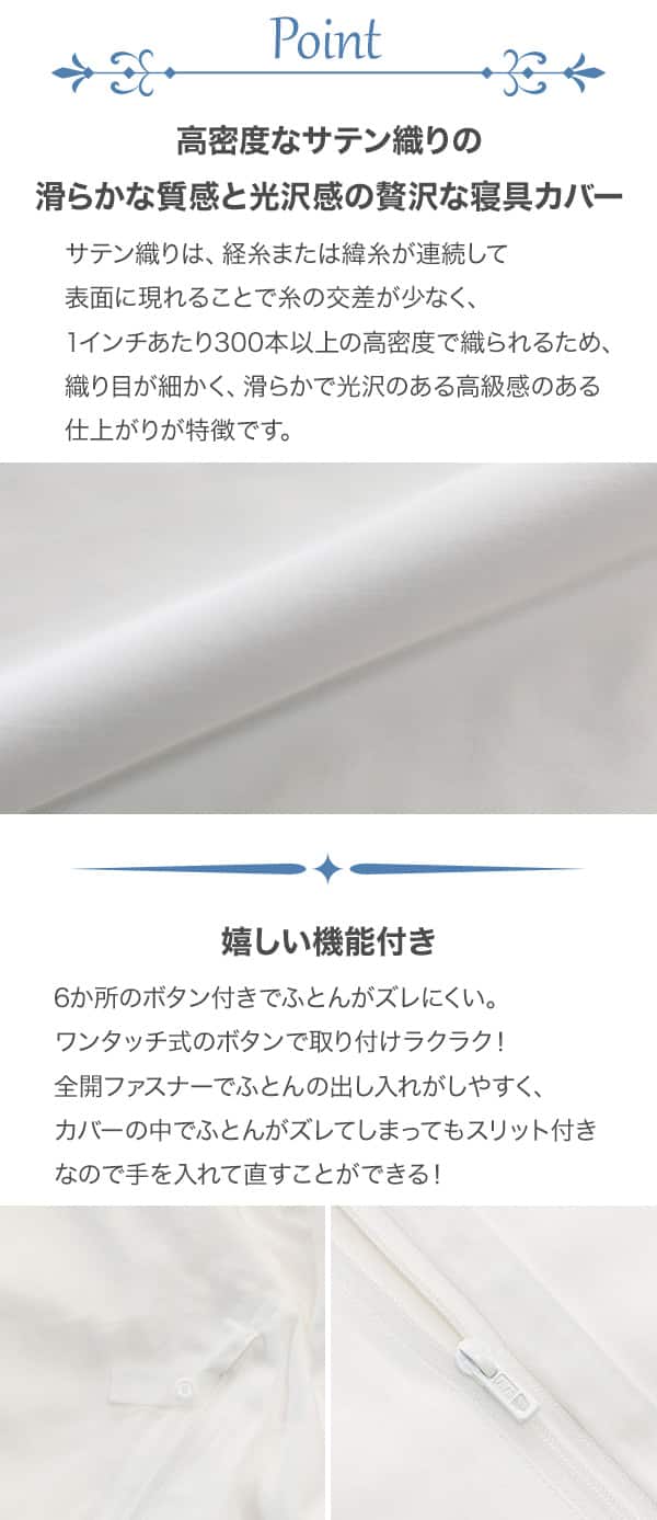 サテン織りは、経糸または緯糸が連続して表面に現れることで糸の交差が少なく、1インチあたり300本以上の高密度で織られているため、折り目が細かく、なめらかで光沢感、高級感のある仕上がりが特徴です。さらに6か所のワンタッチボタン付きで取付がラクでふとんがズレにくい。全開ファスナーでふとんの出し入れがしやすく、カバーのなかでふとんがズレてしまってもスリット付きなので手を入れて直すことができる。