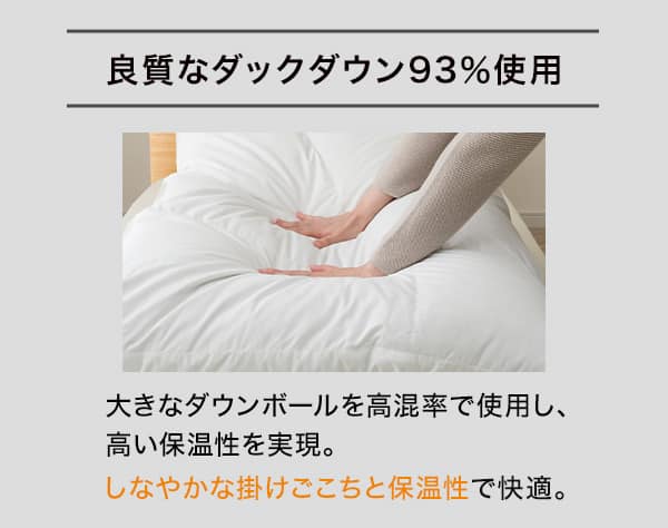良質なダックダウン93％使用。大きなダウンボールを高混率で使用し、高い保温性を実現。しなやかな掛けごこちと保温性で快適。