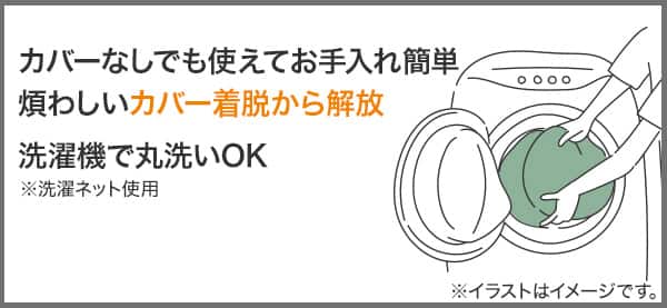 カバーなしでも使えてお手入れ簡単。煩わしいカバー着脱から解放。洗濯機で丸洗いOK※洗濯ネット使用