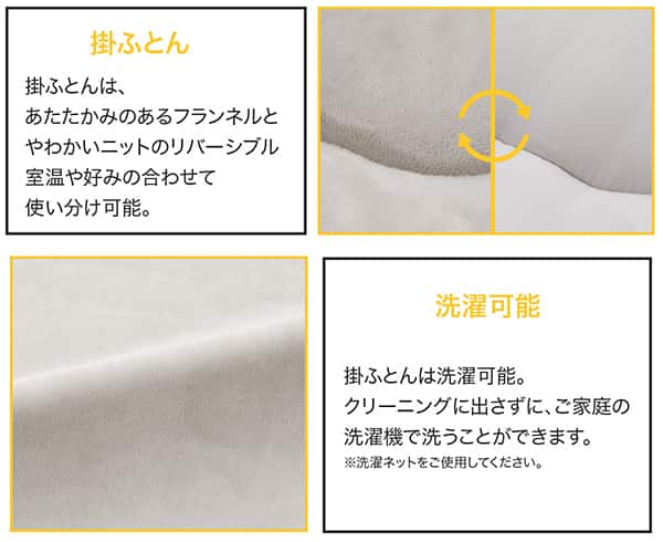 掛ふとんは、あたたかみのあるフランネルとやわらかいニットのリバーシブル。室温や好みに合わせて使い分け可能。まくら・掛ふとんは洗濯可能。クリーニングに出さずにご家庭の洗濯機で洗うことができます。※洗濯ネットをご使用ください。