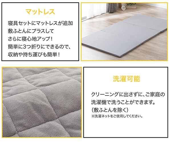 寝具セットにマットレスが追加。敷ふとんにプラスしてさらに寝心地アップ！簡単に3つ折りにできるので収納や持ち運びも簡単。クリーニングに出さずに、ご家庭の洗濯機で洗うことができます。（敷ふとんを除く）※洗濯用ネットをご使用ください。