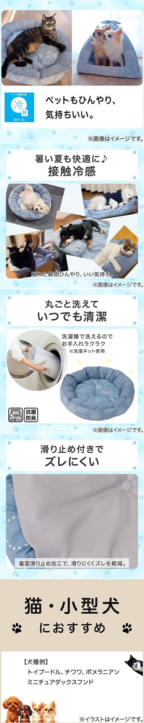 ニトリの接触冷感Nクール。ペットもひんやり、気持ちいい。①暑い夏も快適に。接触冷感。触れた瞬間ひんやり、いい気持ち。②丸ごと洗えていつでも清潔。洗濯機で洗えるのでお手入れラクラク。※洗濯ネット使用。抗菌防臭。③滑り止め付きでズレにくい。裏面すべり止め加工で、滑りにくくズレを軽減。④猫・小型犬におすすめ。【犬種例】トイプードル、チワワ、ポメラニアン、ミニチュアダックスフンド