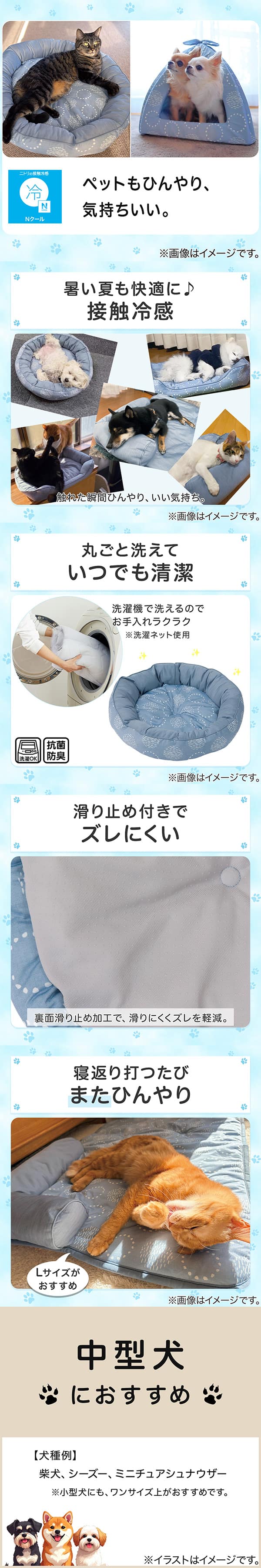 ニトリの接触冷感Nクール。ペットもひんやり、気持ちいい。1暑い夏も快適に。接触冷感。触れた瞬間ひんやり、いい気持ち。2丸ごと洗えていつでも清潔。洗濯機で洗えるのでお手入れラクラク。※洗濯ネット使用。抗菌防臭。3滑り止め付きでズレにくい。裏面すべり止め加工で、滑りにくくズレを軽減。4寝返り打つたびまたひんやり。Lサイズがおすすめ。5中型犬におすすめ。【犬種例】柴犬、シーズー、ミニチュアシュナウザー※小型犬にも、ワンサイズ上がおすすめです。