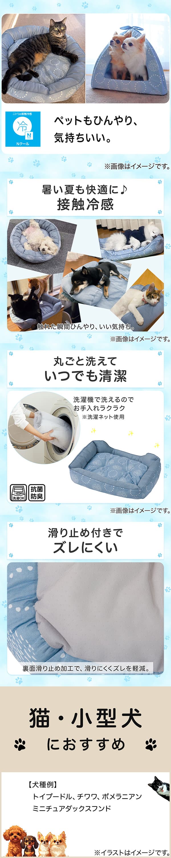 ニトリの接触冷感Nクール。ペットもひんやり、気持ちいい。①暑い夏も快適に。接触冷感。触れた瞬間ひんやり、いい気持ち。②丸ごと洗えていつでも清潔。洗濯機で洗えるのでお手入れラクラク。※洗濯ネット使用。抗菌防臭。③滑り止め付きでズレにくい。裏面すべり止め加工で、滑りにくくズレを軽減。④猫・小型犬におすすめ。【犬種例】トイプードル、チワワ、ポメラニアン、ミニチュアダックスフンド
