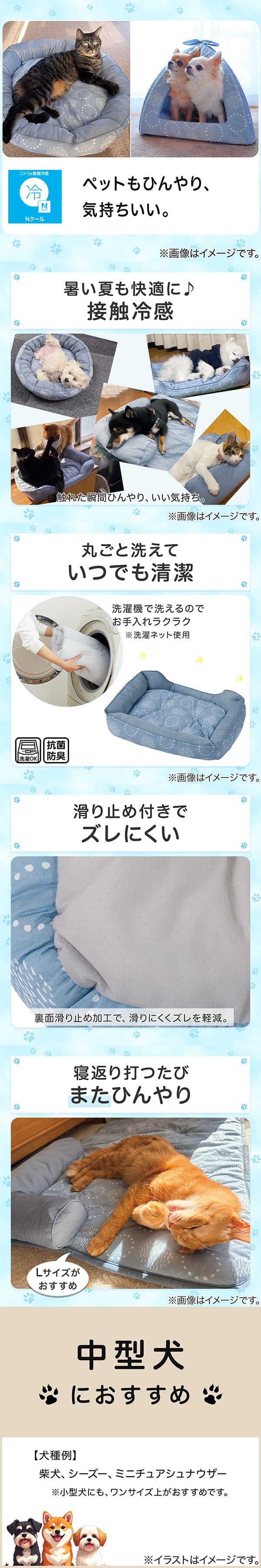 ニトリの接触冷感Nクール。ペットもひんやり、気持ちいい。1暑い夏も快適に。接触冷感。触れた瞬間ひんやり、いい気持ち。2丸ごと洗えていつでも清潔。洗濯機で洗えるのでお手入れラクラク。※洗濯ネット使用。抗菌防臭。3滑り止め付きでズレにくい。裏面すべり止め加工で、滑りにくくズレを軽減。4寝返り打つたびまたひんやり。Lサイズがおすすめ。5中型犬におすすめ。【犬種例】柴犬、シーズー、ミニチュアシュナウザー※小型犬にも、ワンサイズ上がおすすめです。