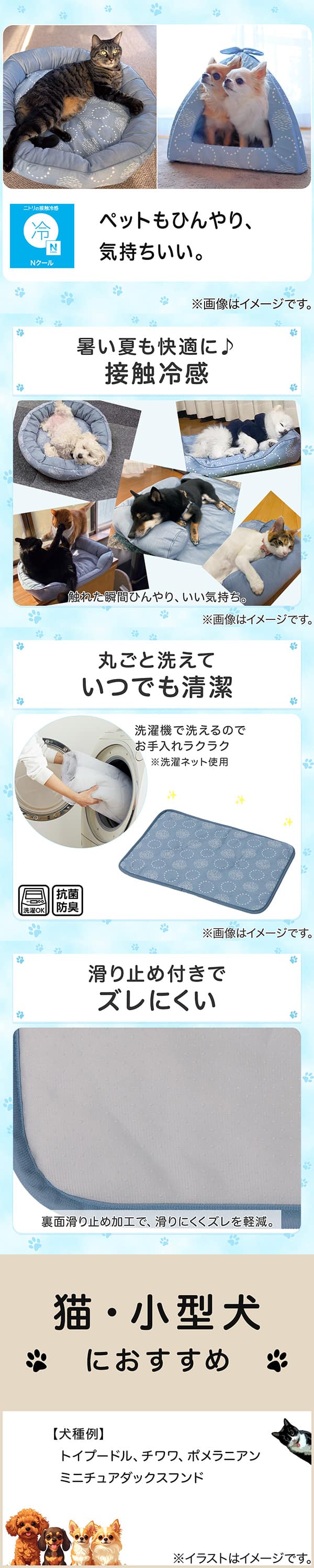 ニトリの接触冷感Nクール。ペットもひんやり、気持ちいい。①暑い夏も快適に。接触冷感。触れた瞬間ひんやり、いい気持ち。②丸ごと洗えていつでも清潔。洗濯機で洗えるのでお手入れラクラク。※洗濯ネット使用。抗菌防臭。③滑り止め付きでズレにくい。裏面すべり止め加工で、滑りにくくズレを軽減。④猫・小型犬におすすめ。【犬種例】トイプードル、チワワ、ポメラニアン、ミニチュアダックスフンド