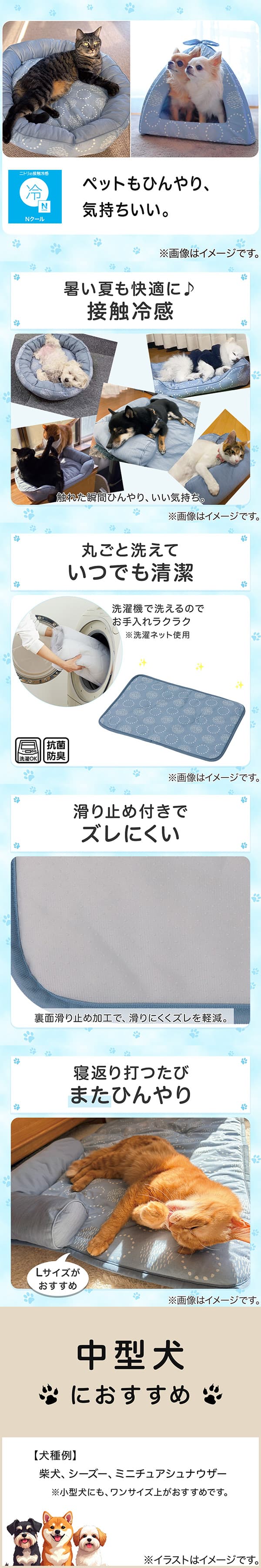 ニトリの接触冷感Nクール。ペットもひんやり、気持ちいい。1暑い夏も快適に。接触冷感。触れた瞬間ひんやり、いい気持ち。2丸ごと洗えていつでも清潔。洗濯機で洗えるのでお手入れラクラク。※洗濯ネット使用。抗菌防臭。3滑り止め付きでズレにくい。裏面すべり止め加工で、滑りにくくズレを軽減。4寝返り打つたびまたひんやり。Lサイズがおすすめ。5中型犬におすすめ。【犬種例】柴犬、シーズー、ミニチュアシュナウザー※小型犬にも、ワンサイズ上がおすすめです。