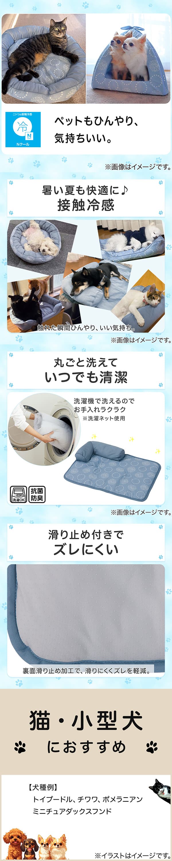 ニトリの接触冷感Nクール。ペットもひんやり、気持ちいい。①暑い夏も快適に。接触冷感。触れた瞬間ひんやり、いい気持ち。②丸ごと洗えていつでも清潔。洗濯機で洗えるのでお手入れラクラク。※洗濯ネット使用。抗菌防臭。③滑り止め付きでズレにくい。裏面すべり止め加工で、滑りにくくズレを軽減。④猫・小型犬におすすめ。【犬種例】トイプードル、チワワ、ポメラニアン、ミニチュアダックスフンド