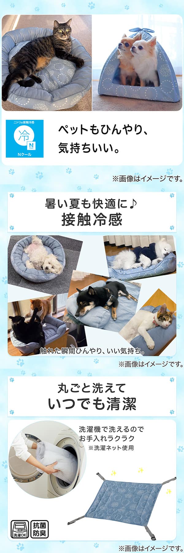 ニトリの接触冷感Nクール。ペットもひんやり、気持ちいい。1暑い夏も快適に。接触冷感。触れた瞬間ひんやり、いい気持ち。2丸ごと洗えていつでも清潔。洗濯機で洗えるのでお手入れラクラク。※洗濯ネット使用。抗菌防臭。