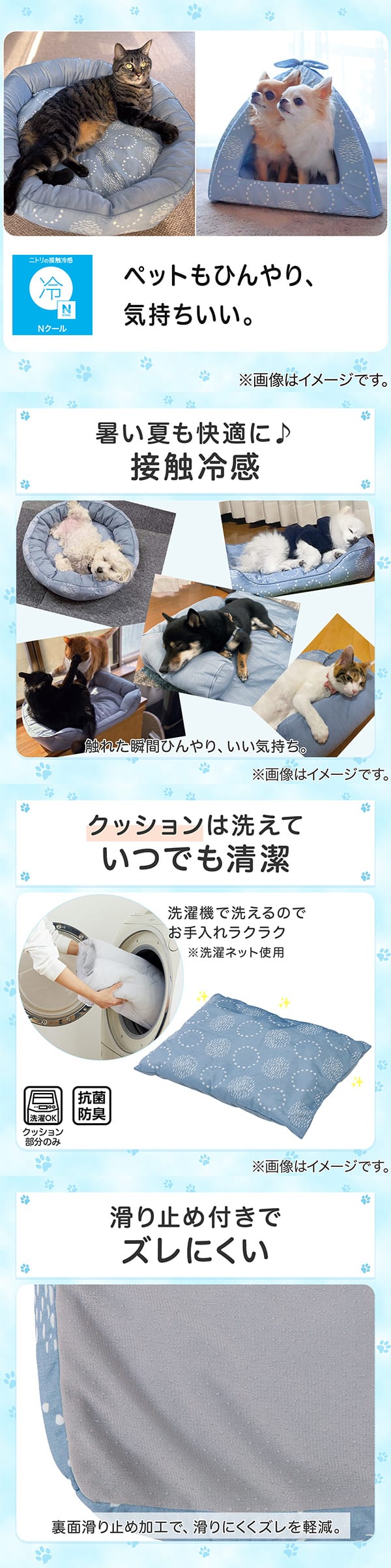 ニトリの接触冷感Nクール。ペットもひんやり、気持ちいい。1暑い夏も快適に。接触冷感。触れた瞬間ひんやり、いい気持ち。2クッションは洗えていつでも清潔。洗濯機で洗えるのでお手入れラクラク。※洗濯ネット使用。抗菌防臭。3滑り止め付きでズレにくい。裏面すべり止め加工で、滑りにくくズレを軽減。