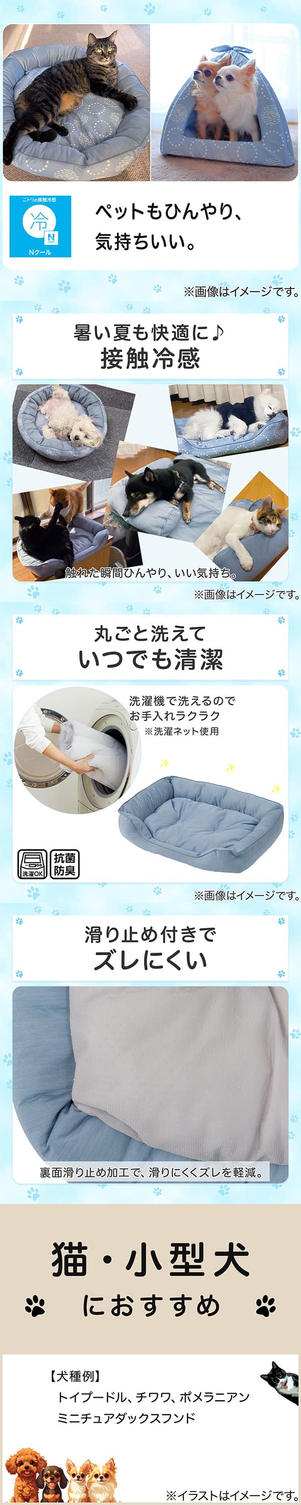 ニトリの接触冷感Nクール。ペットもひんやり、気持ちいい。①暑い夏も快適に。接触冷感。触れた瞬間ひんやり、いい気持ち。②丸ごと洗えていつでも清潔。洗濯機で洗えるのでお手入れラクラク。※洗濯ネット使用。抗菌防臭。③滑り止め付きでズレにくい。裏面すべり止め加工で、滑りにくくズレを軽減。④猫・小型犬におすすめ。【犬種例】トイプードル、チワワ、ポメラニアン、ミニチュアダックスフンド