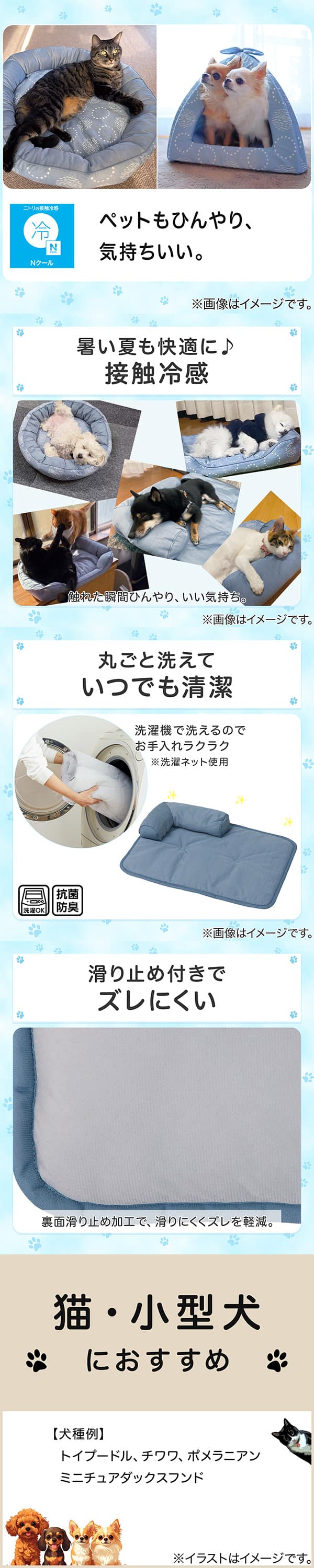 ニトリの接触冷感Nクール。ペットもひんやり、気持ちいい。①暑い夏も快適に。接触冷感。触れた瞬間ひんやり、いい気持ち。②丸ごと洗えていつでも清潔。洗濯機で洗えるのでお手入れラクラク。※洗濯ネット使用。抗菌防臭。③滑り止め付きでズレにくい。裏面すべり止め加工で、滑りにくくズレを軽減。④猫・小型犬におすすめ。【犬種例】トイプードル、チワワ、ポメラニアン、ミニチュアダックスフンド