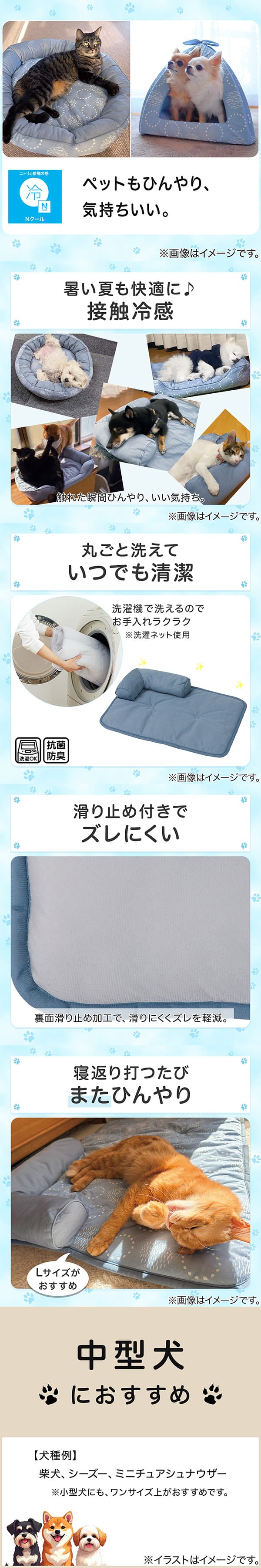 ニトリの接触冷感Nクール。ペットもひんやり、気持ちいい。1暑い夏も快適に。接触冷感。触れた瞬間ひんやり、いい気持ち。2丸ごと洗えていつでも清潔。洗濯機で洗えるのでお手入れラクラク。※洗濯ネット使用。抗菌防臭。3滑り止め付きでズレにくい。裏面すべり止め加工で、滑りにくくズレを軽減。4寝返り打つたびまたひんやり。Lサイズがおすすめ。5中型犬におすすめ。【犬種例】柴犬、シーズー、ミニチュアシュナウザー※小型犬にも、ワンサイズ上がおすすめです。