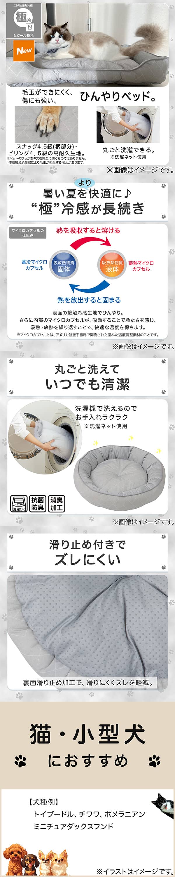 ニトリの接触冷感Nクール極冷。毛玉ができにくく、傷にも強い、ひんやりベッド。スナッグ4，5級(柄部分)・ピリング4，5級の高耐久生地。※ペットのひっかきキズを完全に防ぐものではありません。使用状況や摩擦により毛玉が発生する場合があります。丸ごと洗濯できる。※洗濯ネット使用。1暑い夏をより快適に。極冷感が長続き。表面の接触冷感生地でひんやり。さらに内部のマイクロカプセルが吸熱することで冷たさを感じ、吸熱・放熱を繰り返すことで、快適な温度を保ちます。※マイクロカプセルとはアメリカ航空宇宙局で開発された優れた温度調整素材のことです。2丸ごと洗えていつでも清潔。洗濯機で洗えるのでお手入れラクラク。※洗濯ネット使用。抗菌防臭。消臭加工。3滑り止め付きでズレにくい。裏面すべり止め加工で、滑りにくくズレを軽減。4猫・小型犬におすすめ。【犬種例】トイプードル、チワワ、ポメラニアン、ミニチュアダックスフンド