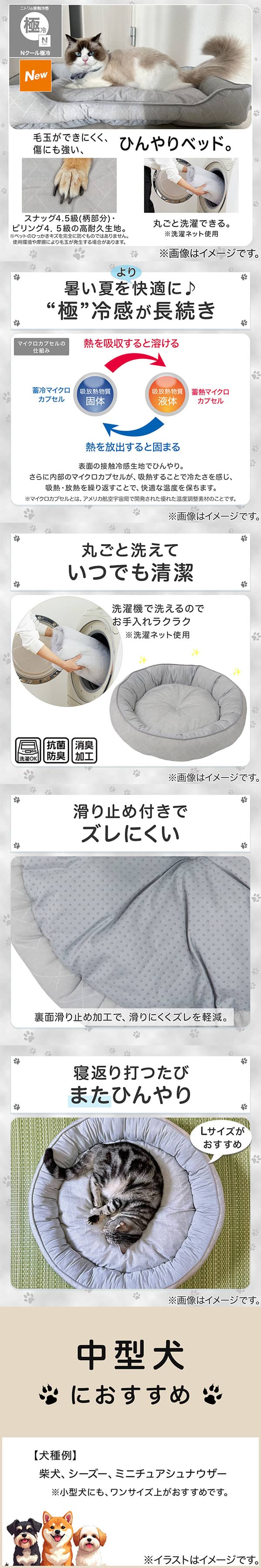 ニトリの接触冷感Nクール極冷。毛玉ができにくく、傷にも強い、ひんやりベッド。スナッグ4，5級(柄部分)・ピリング4，5級の高耐久生地。※ペットのひっかきキズを完全に防ぐものではありません。使用状況や摩擦により毛玉が発生する場合があります。丸ごと洗濯できる。※洗濯ネット使用。1暑い夏をより快適に。極冷感が長続き。表面の接触冷感生地でひんやり。さらに内部のマイクロカプセルが吸熱することで冷たさを感じ、吸熱・放熱を繰り返すことで、快適な温度を保ちます。※マイクロカプセルとはアメリカ航空宇宙局で開発された優れた温度調整素材のことです。2丸ごと洗えていつでも清潔。洗濯機で洗えるのでお手入れラクラク。※洗濯ネット使用。抗菌防臭。消臭加工。3滑り止め付きでズレにくい。裏面すべり止め加工で、滑りにくくズレを軽減。4寝返り打つたびまたひんやり。Lサイズがおすすめ。5中型犬におすすめ。【犬種例】柴犬、シーズー、ミニチュアシュナウザー※小型犬にも、ワンサイズ上がおすすめです。