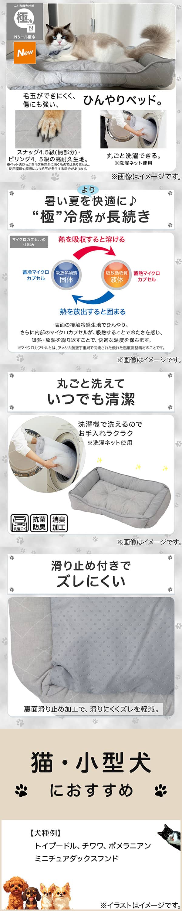 ニトリの接触冷感Nクール極冷。毛玉ができにくく、傷にも強い、ひんやりベッド。スナッグ4，5級(柄部分)・ピリング4，5級の高耐久生地。※ペットのひっかきキズを完全に防ぐものではありません。使用状況や摩擦により毛玉が発生する場合があります。丸ごと洗濯できる。※洗濯ネット使用。1暑い夏をより快適に。極冷感が長続き。表面の接触冷感生地でひんやり。さらに内部のマイクロカプセルが吸熱することで冷たさを感じ、吸熱・放熱を繰り返すことで、快適な温度を保ちます。※マイクロカプセルとはアメリカ航空宇宙局で開発された優れた温度調整素材のことです。2丸ごと洗えていつでも清潔。洗濯機で洗えるのでお手入れラクラク。※洗濯ネット使用。抗菌防臭。消臭加工。3滑り止め付きでズレにくい。裏面すべり止め加工で、滑りにくくズレを軽減。4猫・小型犬におすすめ。【犬種例】トイプードル、チワワ、ポメラニアン、ミニチュアダックスフンド